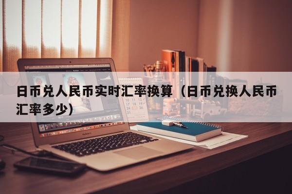 日币兑人民币实时汇率换算（日币兑换人民币汇率多少）
