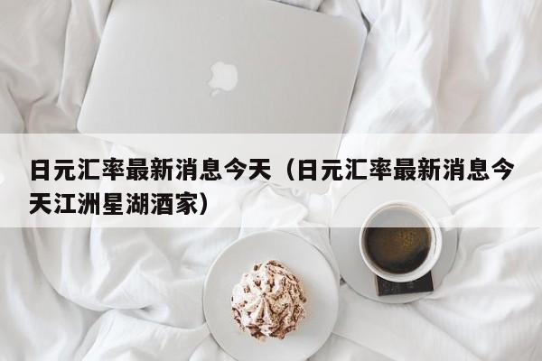 日元汇率最新消息今天（日元汇率最新消息今天江洲星湖酒家）