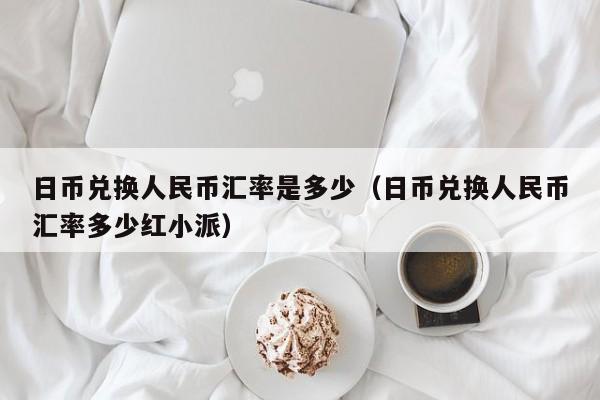 日币兑换人民币汇率是多少（日币兑换人民币汇率多少红小派）