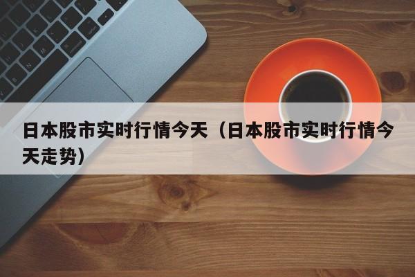日本股市实时行情今天（日本股市实时行情今天走势）