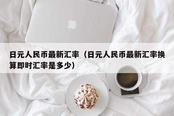 日元人民币最新汇率（日元人民币最新汇率换算即时汇率是多少）