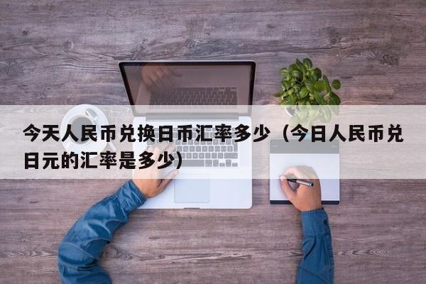 今天人民币兑换日币汇率多少（今日人民币兑日元的汇率是多少）
