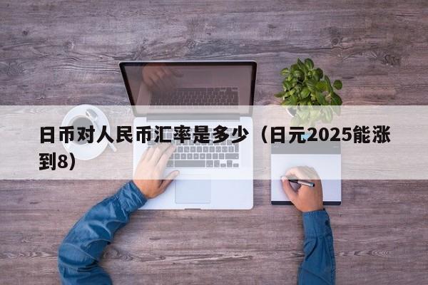 日币对人民币汇率是多少（日元2025能涨到8）