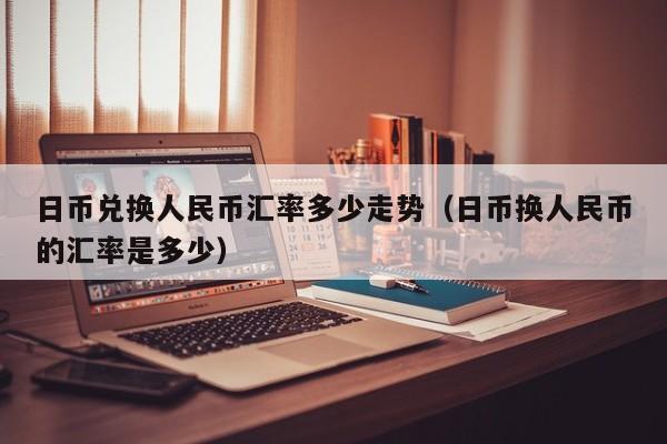 日币兑换人民币汇率多少走势（日币换人民币的汇率是多少）