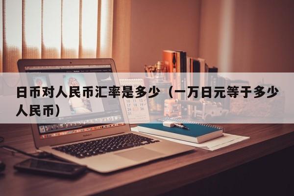 日币对人民币汇率是多少（一万日元等于多少人民币）