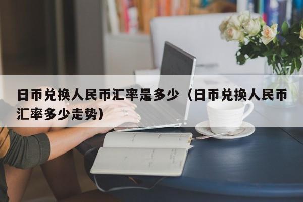 日币兑换人民币汇率是多少（日币兑换人民币汇率多少走势）