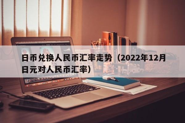 日币兑换人民币汇率走势（2022年12月日元对人民币汇率）