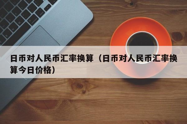 日币对人民币汇率换算（日币对人民币汇率换算今日价格）