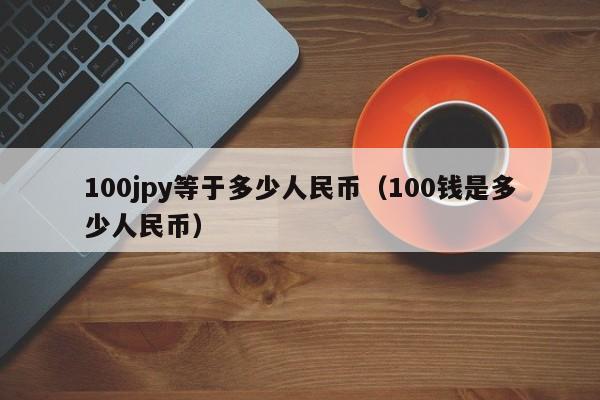 100jpy等于多少人民币（100钱是多少人民币）