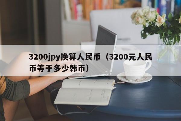 3200jpy换算人民币（3200元人民币等于多少韩币）