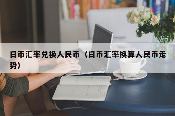 日币汇率兑换人民币（日币汇率换算人民币走势）