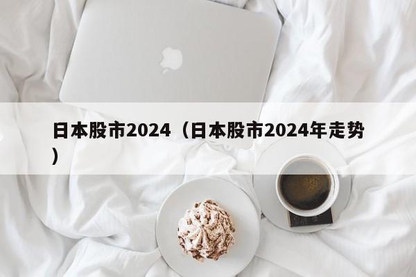 日本股市2024（日本股市2024年走势）