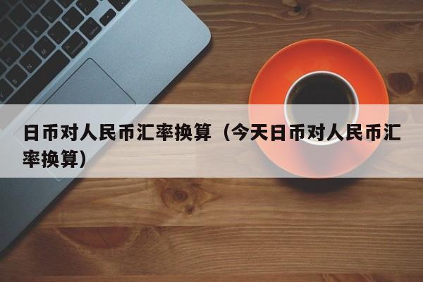 日币对人民币汇率换算（今天日币对人民币汇率换算）