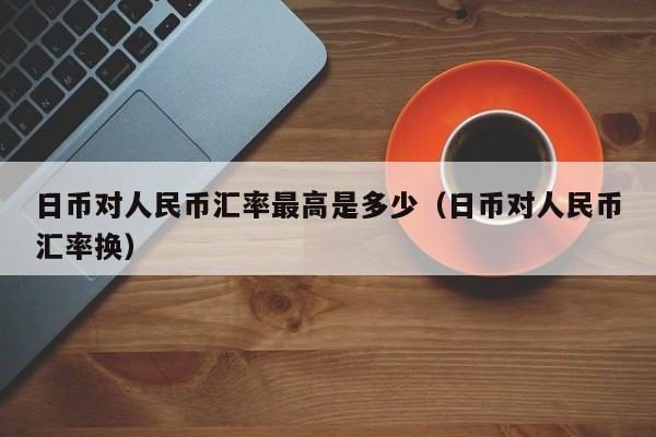 日币对人民币汇率最高是多少（日币对人民币汇率换）