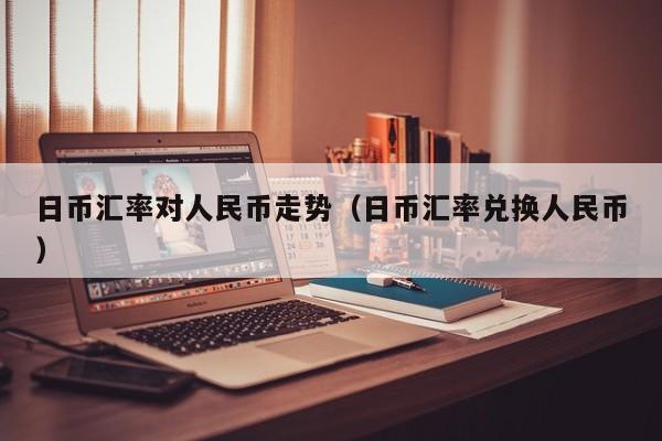 日币汇率对人民币走势（日币汇率兑换人民币）