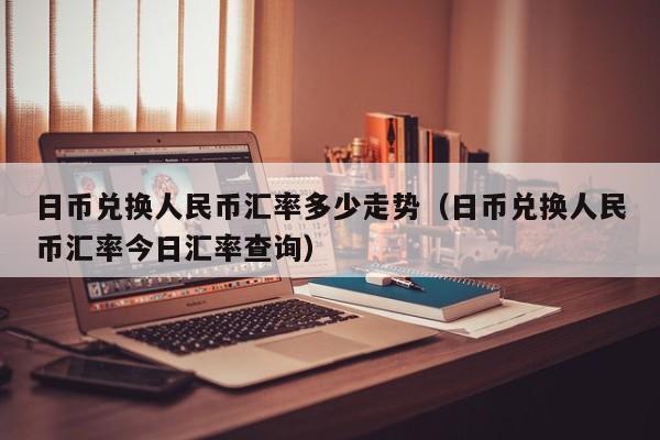 日币兑换人民币汇率多少走势（日币兑换人民币汇率今日汇率查询）