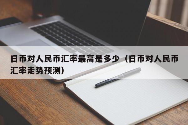 日币对人民币汇率最高是多少（日币对人民币汇率走势预测）