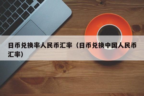 日币兑换率人民币汇率（日币兑换中国人民币汇率）