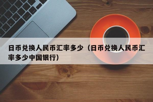 日币兑换人民币汇率多少（日币兑换人民币汇率多少中国银行）