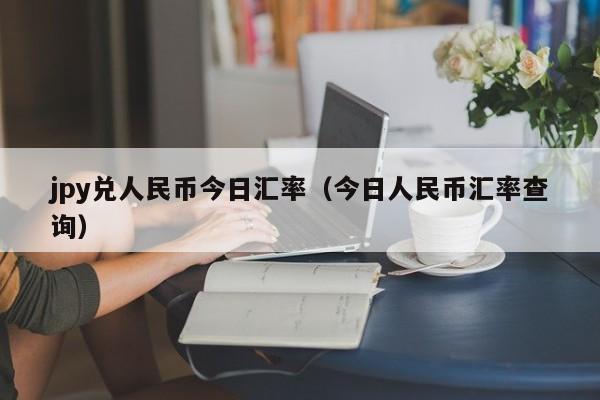 jpy兑人民币今日汇率（今日人民币汇率查询）