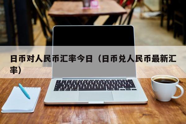 日币对人民币汇率今日（日币兑人民币最新汇率）