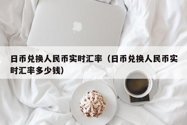 日币兑换人民币实时汇率（日币兑换人民币实时汇率多少钱）