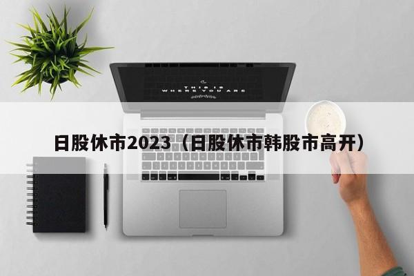 日股休市2023（日股休市韩股市高开）