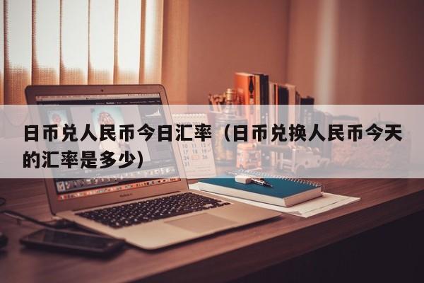 日币兑人民币今日汇率（日币兑换人民币今天的汇率是多少）