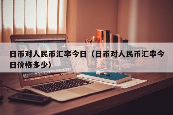 日币对人民币汇率今日（日币对人民币汇率今日价格多少）