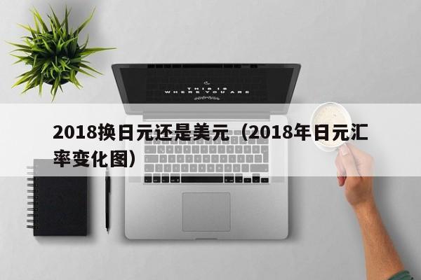 2018换日元还是美元（2018年日元汇率变化图）