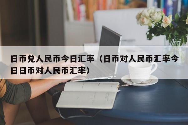 日币兑人民币今日汇率（日币对人民币汇率今日日币对人民币汇率）