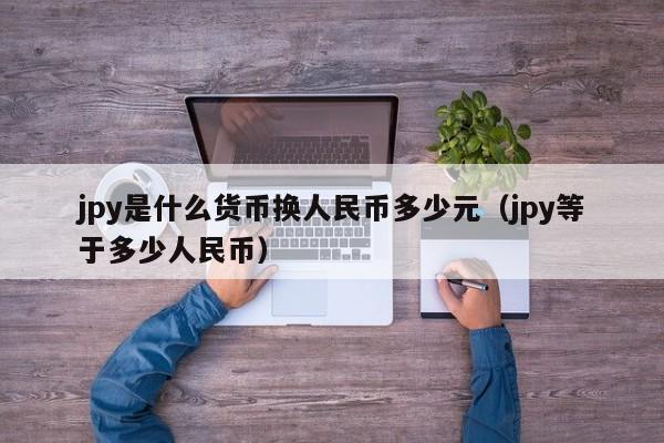 jpy是什么货币换人民币多少元（jpy等于多少人民币）