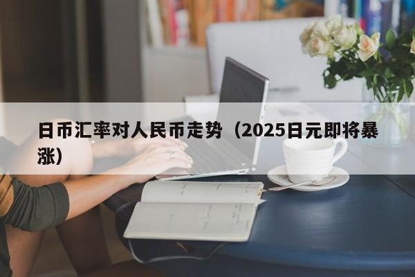 日币汇率对人民币走势（2025日元即将暴涨）