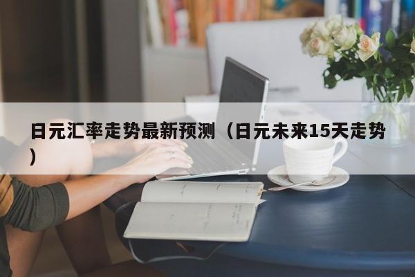 日元汇率走势最新预测（日元未来15天走势）