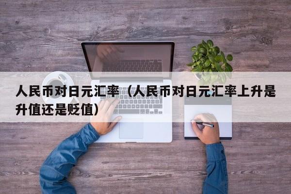 人民币对日元汇率（人民币对日元汇率上升是升值还是贬值）