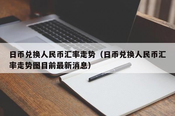 日币兑换人民币汇率走势（日币兑换人民币汇率走势图目前最新消息）