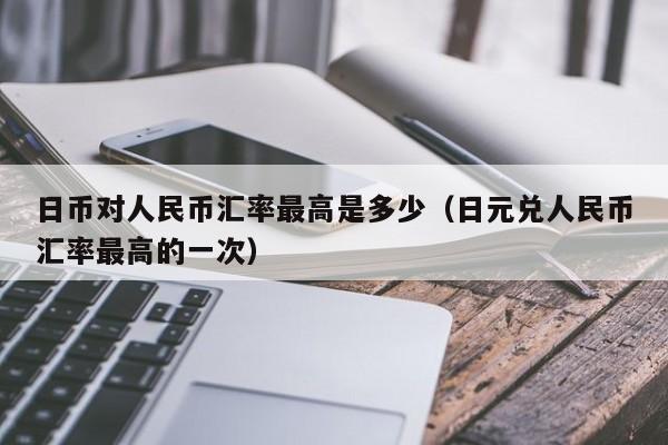 日币对人民币汇率最高是多少（日元兑人民币汇率最高的一次）