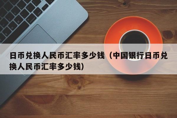 日币兑换人民币汇率多少钱（中国银行日币兑换人民币汇率多少钱）