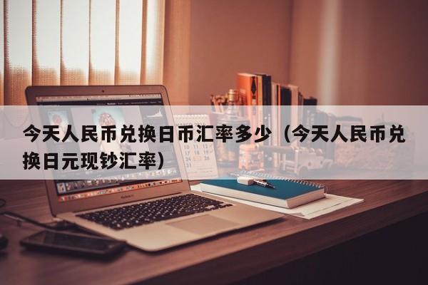 今天人民币兑换日币汇率多少（今天人民币兑换日元现钞汇率）