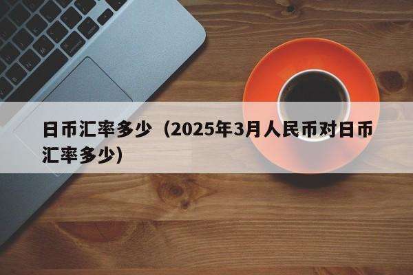 日币汇率多少（2025年3月人民币对日币汇率多少）