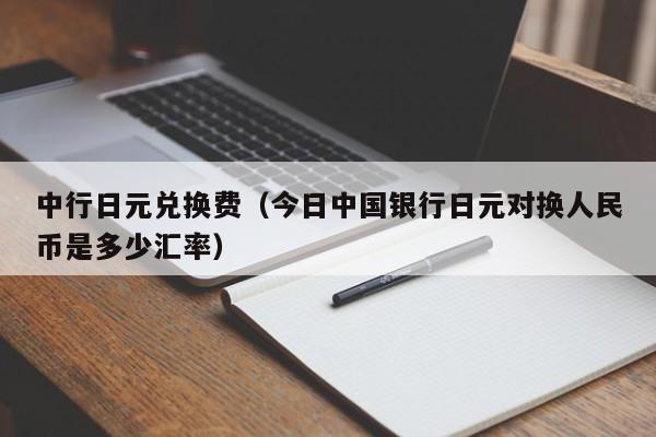 中行日元兑换费（今日中国银行日元对换人民币是多少汇率）