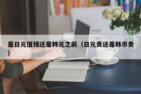 是日元值钱还是韩元之前（日元贵还是韩币贵）
