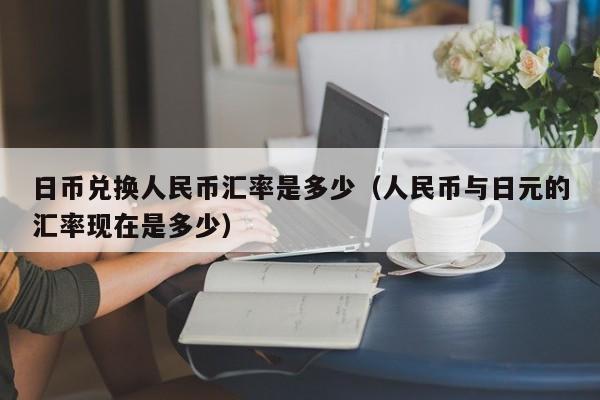 日币兑换人民币汇率是多少（人民币与日元的汇率现在是多少）