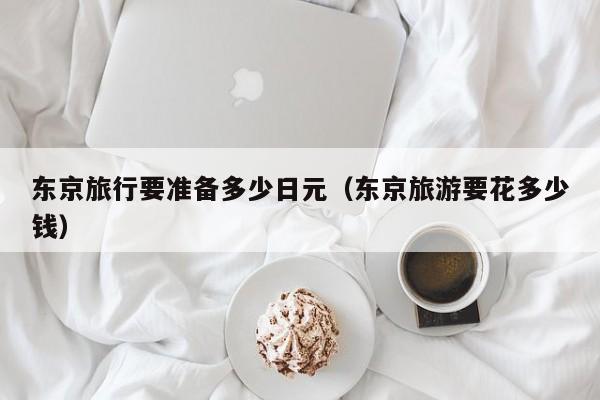 东京旅行要准备多少日元（东京旅游要花多少钱）