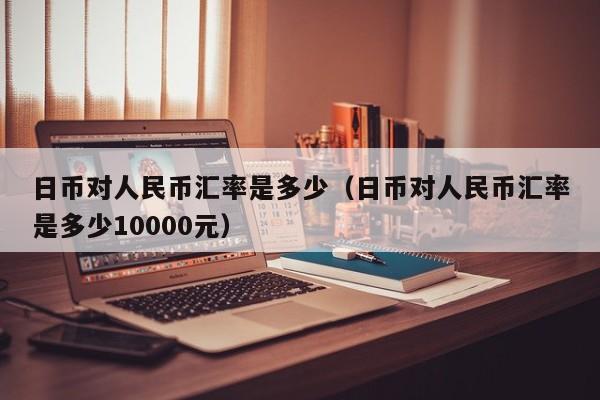 日币对人民币汇率是多少（日币对人民币汇率是多少10000元）