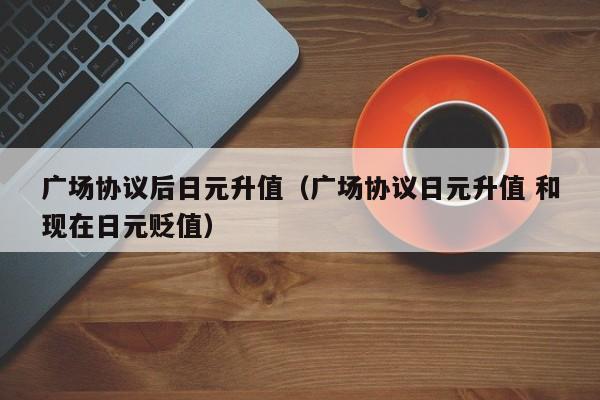 广场协议后日元升值（广场协议日元升值 和现在日元贬值）