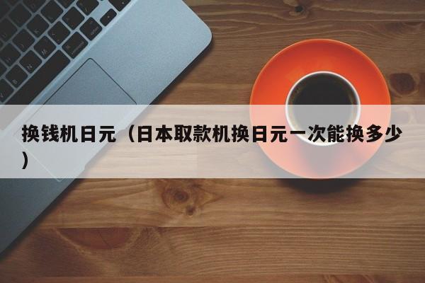 换钱机日元（日本取款机换日元一次能换多少）