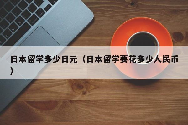 日本留学多少日元（日本留学要花多少人民币）
