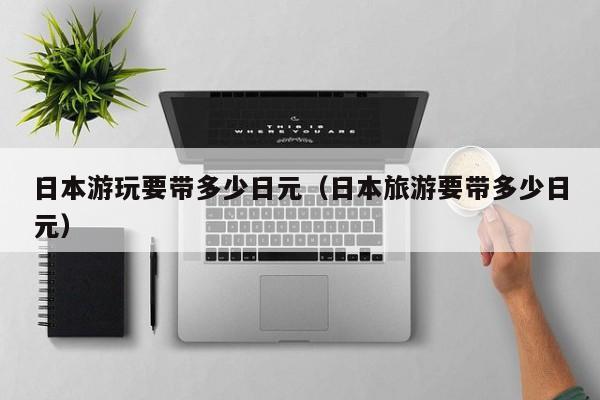 日本游玩要带多少日元（日本旅游要带多少日元）
