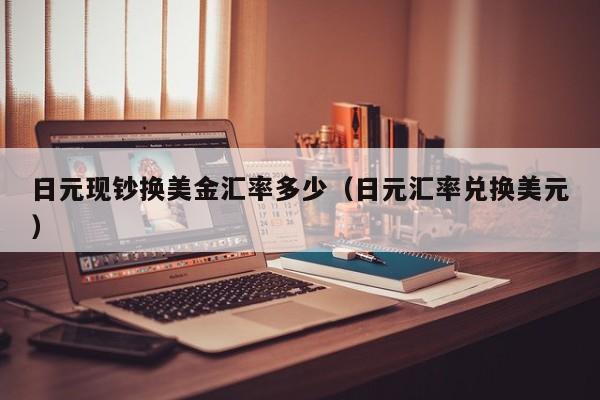 日元现钞换美金汇率多少（日元汇率兑换美元）